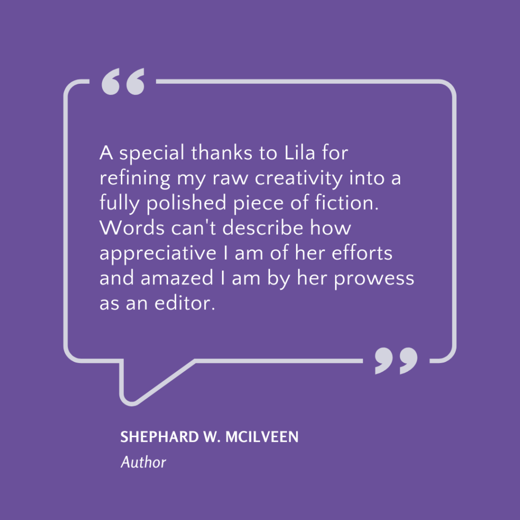 Client testimonial on a purple background “A special thanks to Lila for refining my raw creativity into a fully polished piece of fiction. Words can’t describe how appreciative I am of her efforts and amazed I am by her prowess as an editor.” — Shephard W. McIlveen