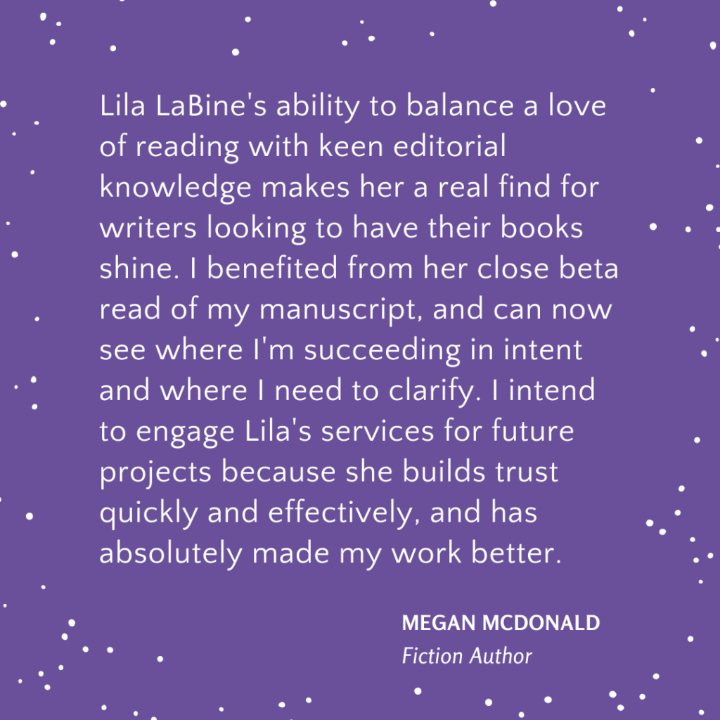 Lila LaBine's ability to balance a love of reading with keen editorial knowledge makes her a real find for writers looking to have their books shine. I benefited from her close beta read of my manuscript, and can now see where I'm succeeding in intent and where I need to clarify. I intend to engage Lila's services for future projects because she builds trust quickly and effectively, and has absolutely made my work better.