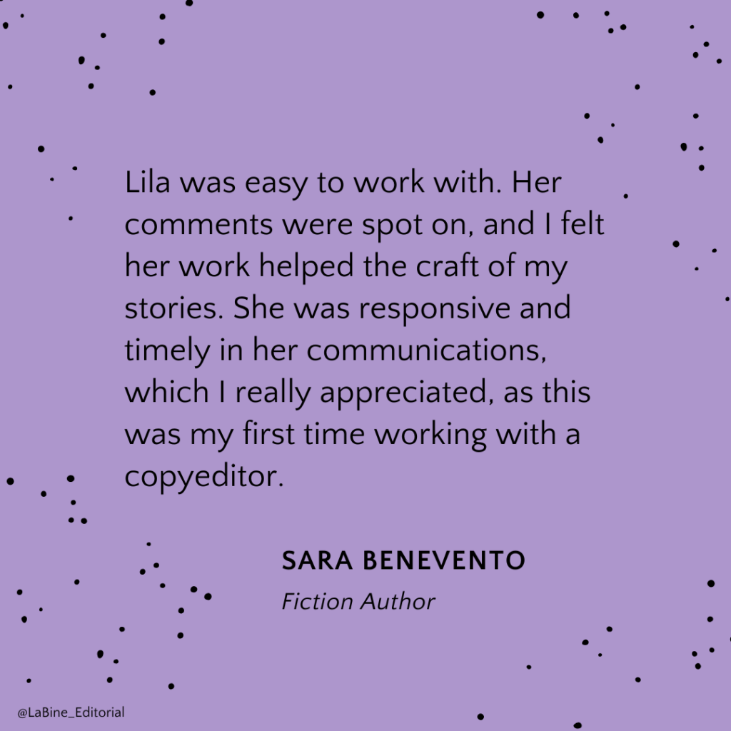 Lila was easy to work with. Her comments were spot on, and I felt her work helped the craft of my stories. She was responsive and timely in her communications, which I really appreciated, as this was my first time working with a copyeditor. - Sara Benevento